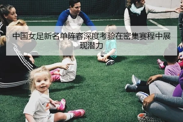中国女足新名单阵容深度考验在密集赛程中展现潜力